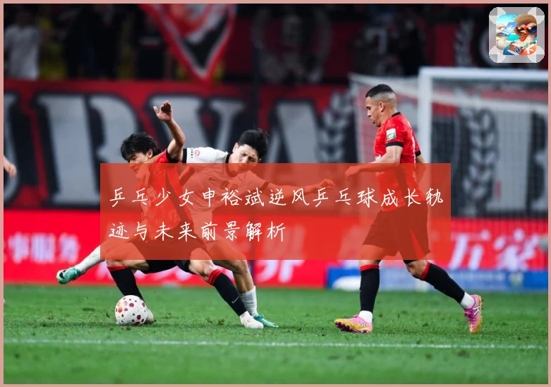乒乓少女申裕斌逆风乒乓球成长轨迹与未来前景解析