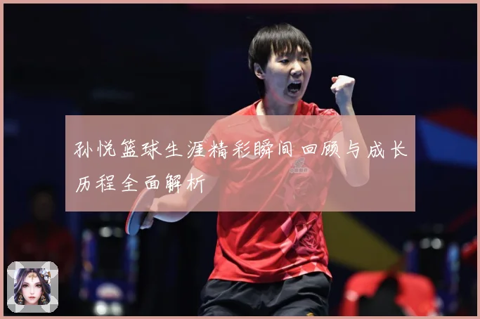 孙悦篮球生涯精彩瞬间回顾与成长历程全面解析