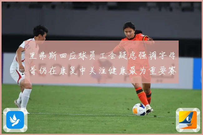 里弗斯回应球员工会疑虑强调字母哥仍在康复中关注健康最为重要赛场复盘