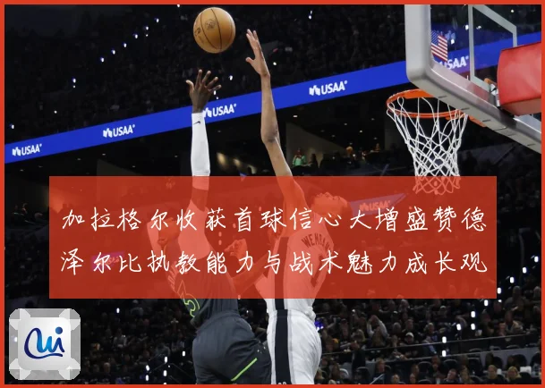 加拉格尔收获首球信心大增盛赞德泽尔比执教能力与战术魅力成长观察