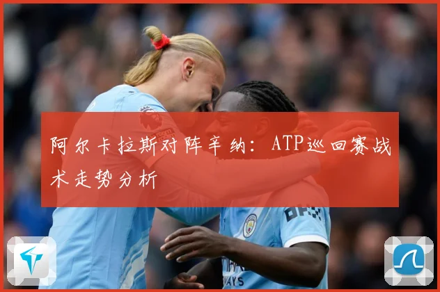 阿尔卡拉斯对阵辛纳：ATP巡回赛战术走势分析