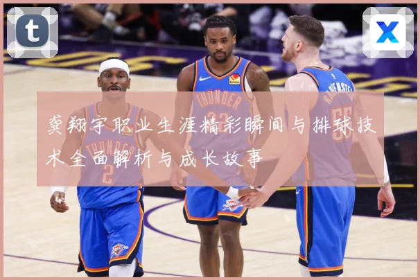 龚翔宇职业生涯精彩瞬间与排球技术全面解析与成长故事