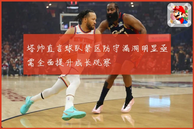 塔帅直言球队禁区防守漏洞明显亟需全面提升成长观察