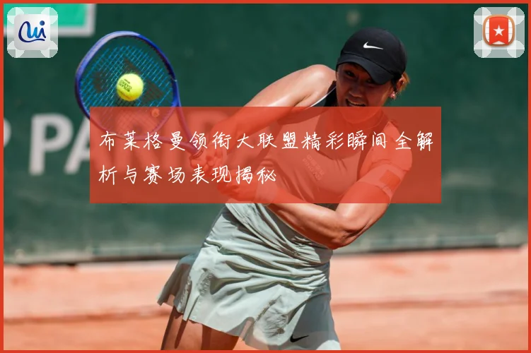 布莱格曼领衔大联盟精彩瞬间全解析与赛场表现揭秘