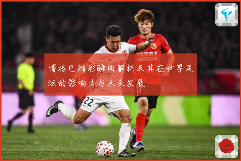 博格巴精彩瞬间解析及其在世界足坛的影响力与未来发展