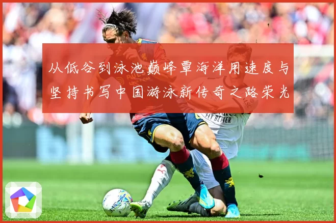 从低谷到泳池巅峰覃海洋用速度与坚持书写中国游泳新传奇之路荣光